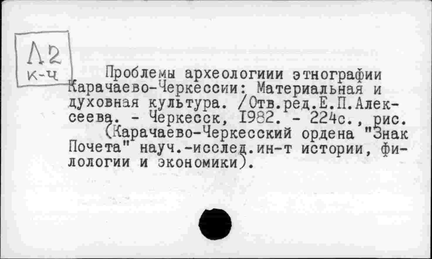 ﻿№
К-Ч Проблемы археологиии этнографии
..' Карачаево-Черкессии: Материальная и духовная культура. /Отв.ред.Е.П.Алексеева. - Черкесск, 1932. - 224с., рис.
(Карачаево-Черкесский ордена "Знак Почета" науч.-исслед.ин-т истории, филологии и экономики).